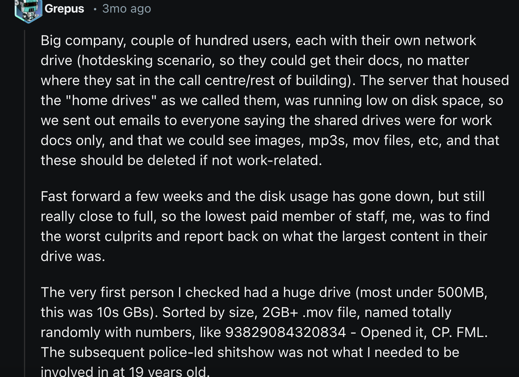 screenshot - Grepus 3mo ago Big company, couple of hundred users, each with their own network drive hotdesking scenario, so they could get their docs, no matter where they sat in the call centrerest of building. The server that housed the "home drives" as